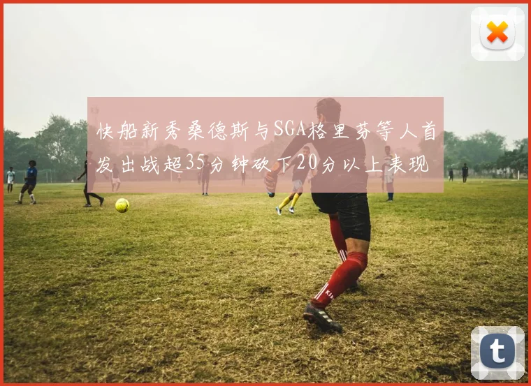 快船新秀桑德斯与SGA格里芬等人首发出战超35分钟砍下20分以上表现亮眼
