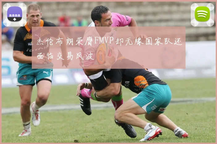 杰伦布朗荣膺FMVP却无缘国家队还面临交易风波