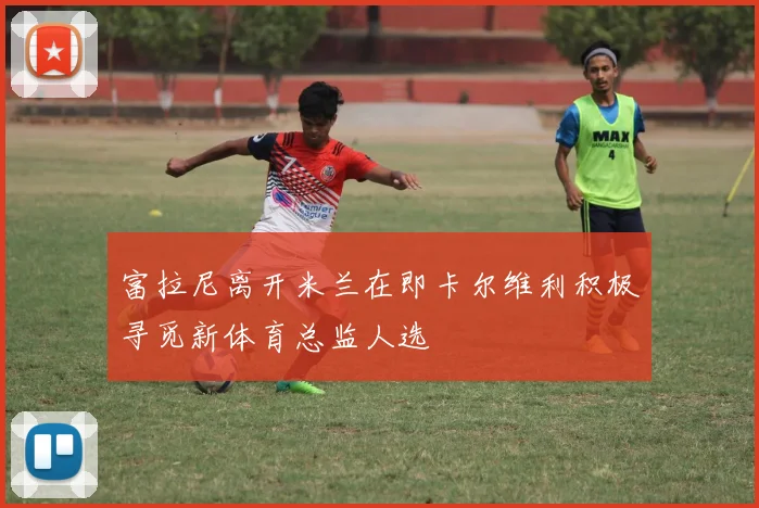 富拉尼离开米兰在即卡尔维利积极寻觅新体育总监人选