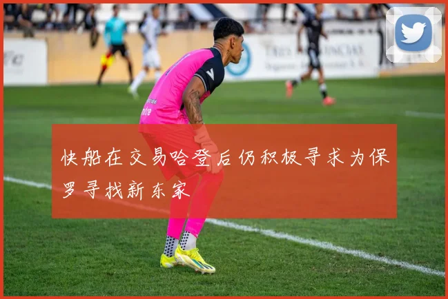 快船在交易哈登后仍积极寻求为保罗寻找新东家
