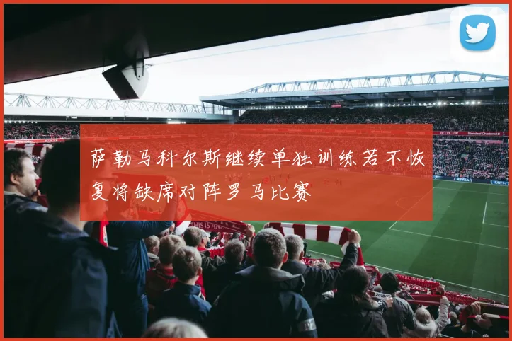 萨勒马科尔斯继续单独训练若不恢复将缺席对阵罗马比赛
