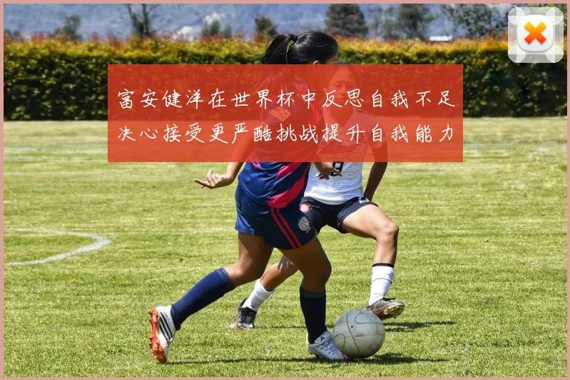 富安健洋在世界杯中反思自我不足决心接受更严酷挑战提升自我能力