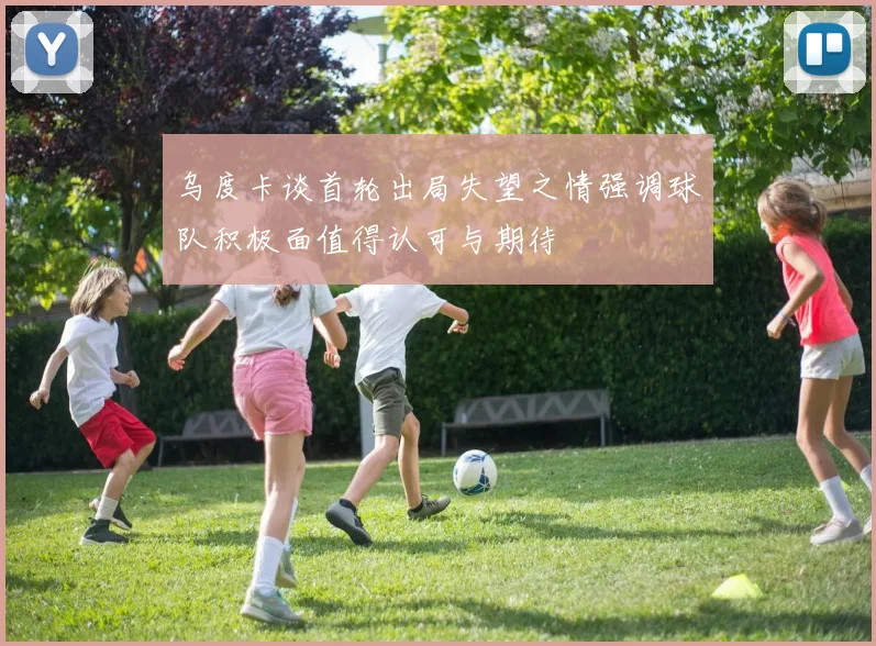 乌度卡谈首轮出局失望之情强调球队积极面值得认可与期待