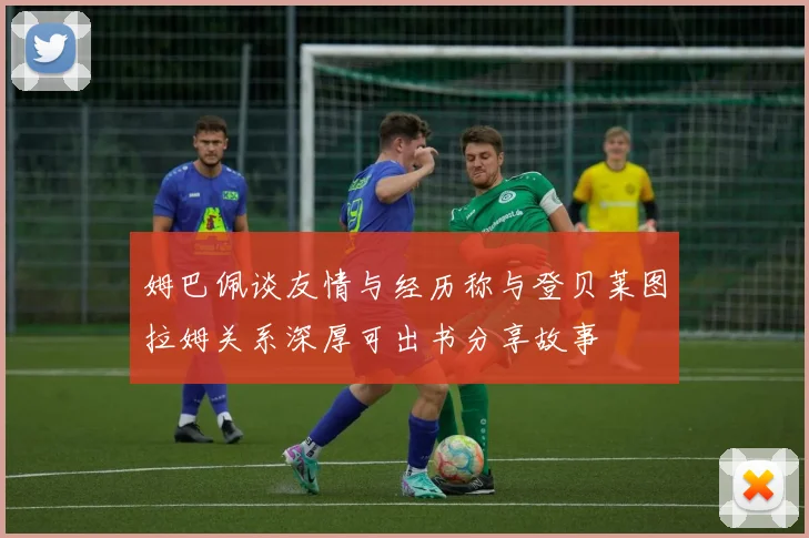 姆巴佩谈友情与经历称与登贝莱图拉姆关系深厚可出书分享故事