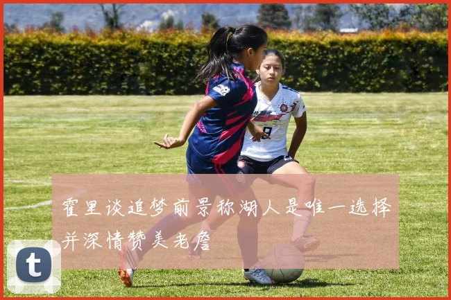 霍里谈追梦前景称湖人是唯一选择并深情赞美老詹