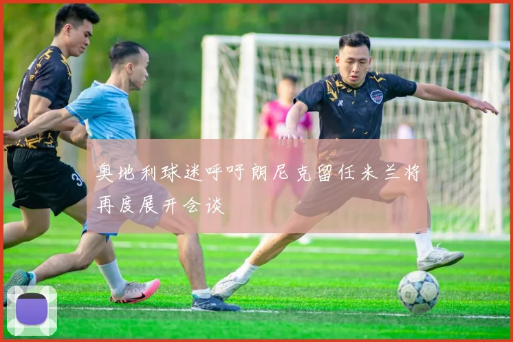 奥地利球迷呼吁朗尼克留任米兰将再度展开会谈