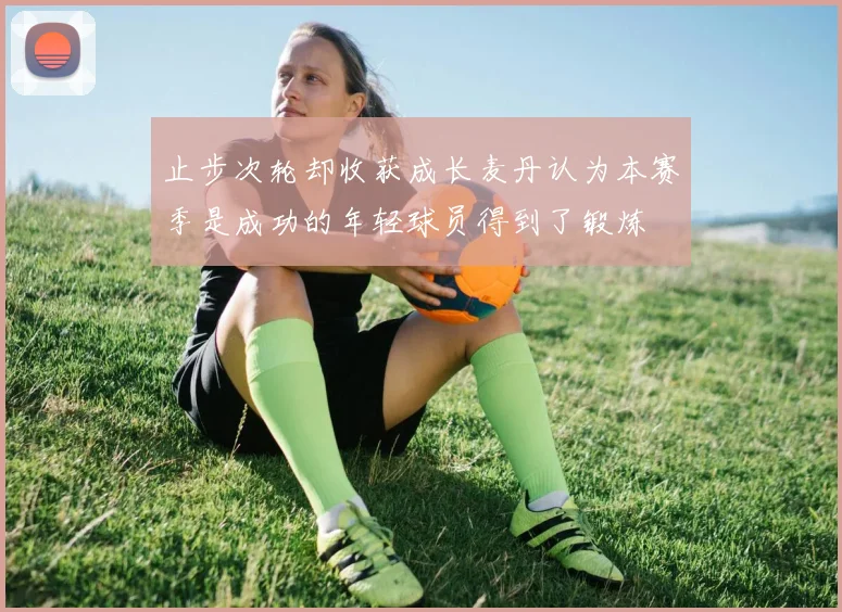 止步次轮却收获成长麦丹认为本赛季是成功的年轻球员得到了锻炼