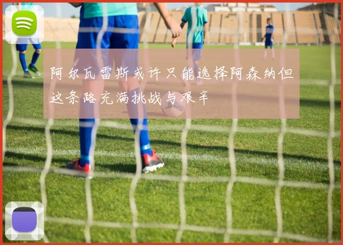 阿尔瓦雷斯或许只能选择阿森纳但这条路充满挑战与艰辛