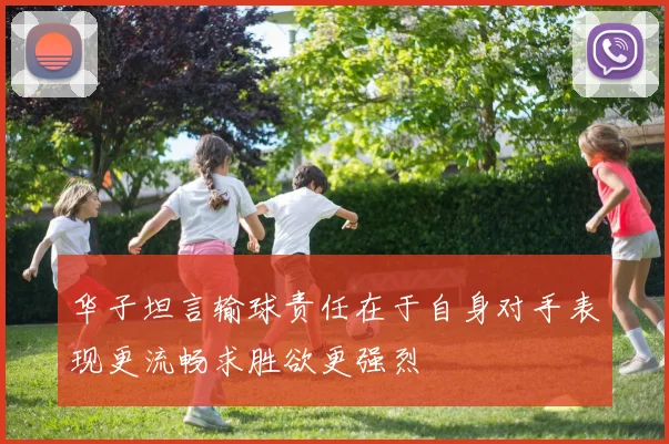 华子坦言输球责任在于自身对手表现更流畅求胜欲更强烈
