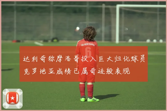 达利奇称摩洛哥投入巨大归化球员克罗地亚成绩已属奇迹般表现