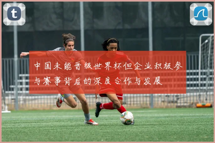 中国未能晋级世界杯但企业积极参与赛事背后的深度合作与发展