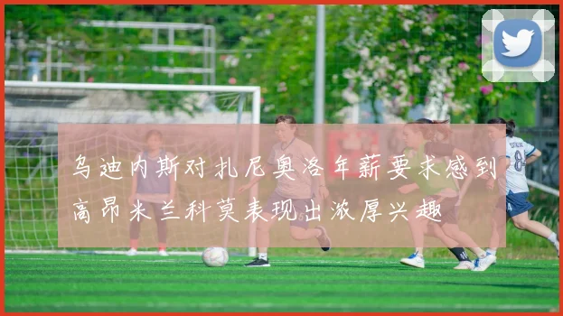 乌迪内斯对扎尼奥洛年薪要求感到高昂米兰科莫表现出浓厚兴趣