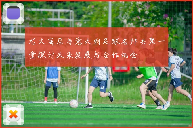 尤文高层与意大利足球名帅共聚一堂探讨未来发展与合作机会