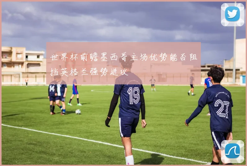 世界杯前瞻墨西哥主场优势能否阻挡英格兰强势进攻