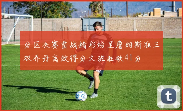 分区决赛首战精彩纷呈詹姆斯准三双乔丹高效得分文班狂砍41分