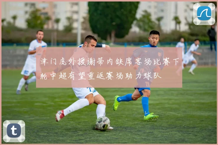 津门虎外援谢蒂内缺席客场比赛下轮中超有望重返赛场助力球队